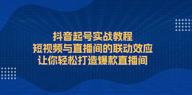 抖音起号实战教程，短视频与直播间的联动效应，让你轻松打造爆款直播间-天逸网创社