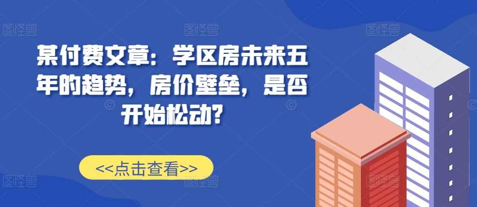 某付费文章：学区房未来五年的趋势，房价壁垒，是否开始松动?-天逸网创社