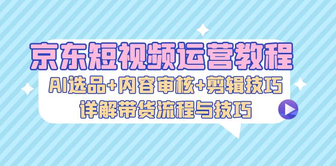 京东短视频运营教程：AI选品+内容审核+剪辑技巧，详解带货流程与技巧-天逸网创社